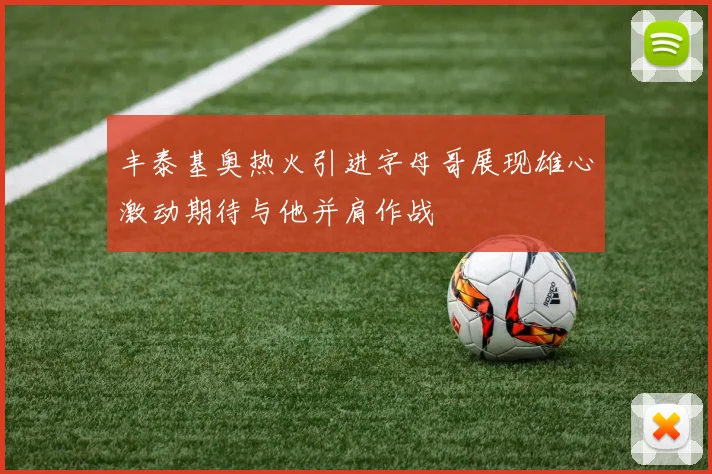 丰泰基奥热火引进字母哥展现雄心激动期待与他并肩作战