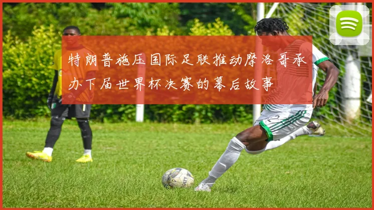 特朗普施压国际足联推动摩洛哥承办下届世界杯决赛的幕后故事