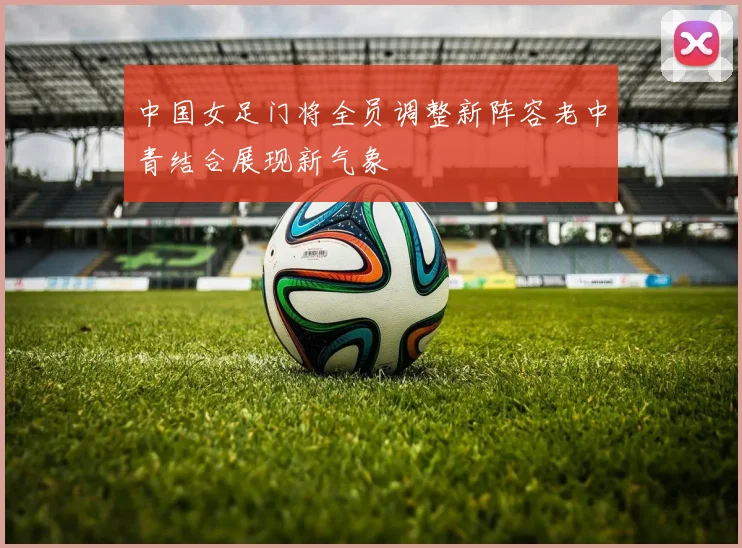 中国女足门将全员调整新阵容老中青结合展现新气象