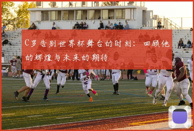 C罗告别世界杯舞台的时刻：回顾他的辉煌与未来的期待