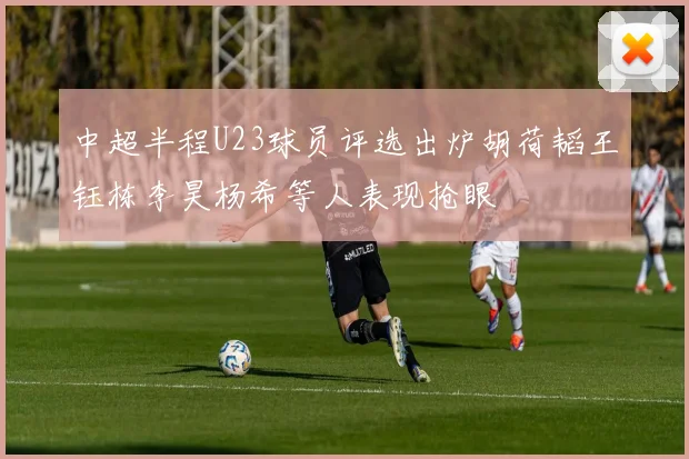 中超半程U23球员评选出炉胡荷韬王钰栋李昊杨希等人表现抢眼
