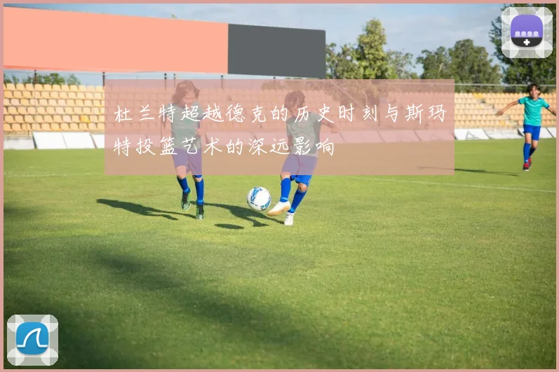 杜兰特超越德克的历史时刻与斯玛特投篮艺术的深远影响