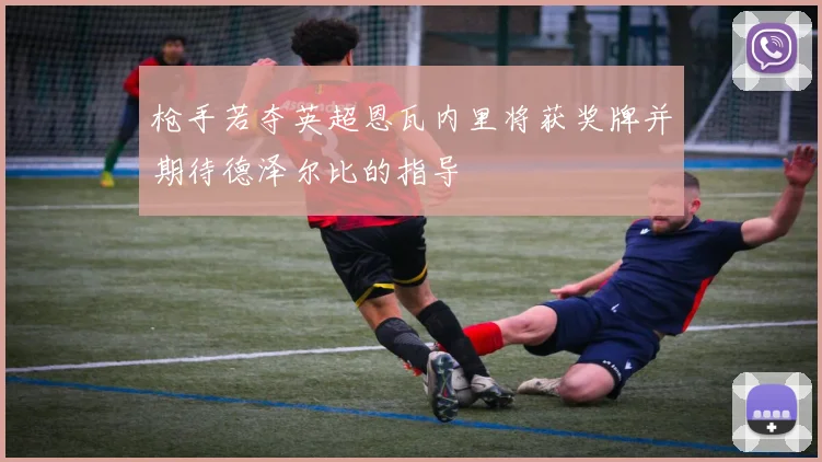 枪手若夺英超恩瓦内里将获奖牌并期待德泽尔比的指导