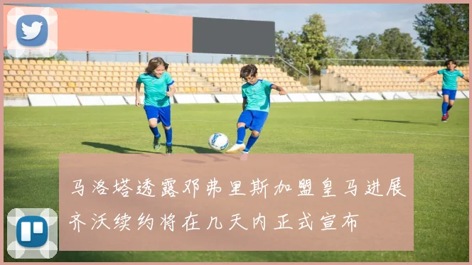 马洛塔透露邓弗里斯加盟皇马进展齐沃续约将在几天内正式宣布