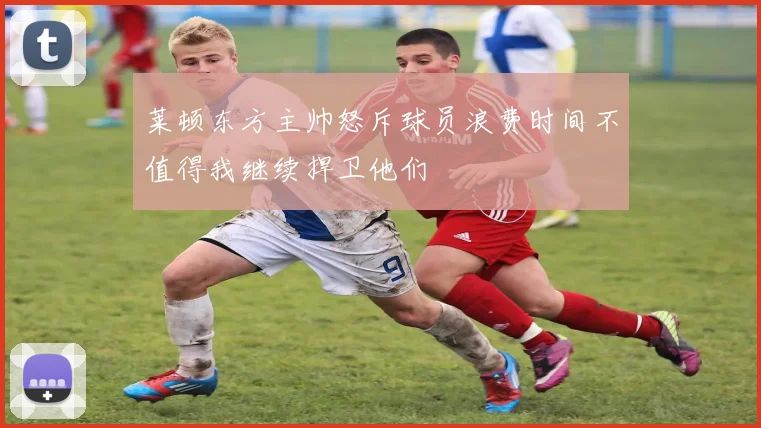 莱顿东方主帅怒斥球员浪费时间不值得我继续捍卫他们