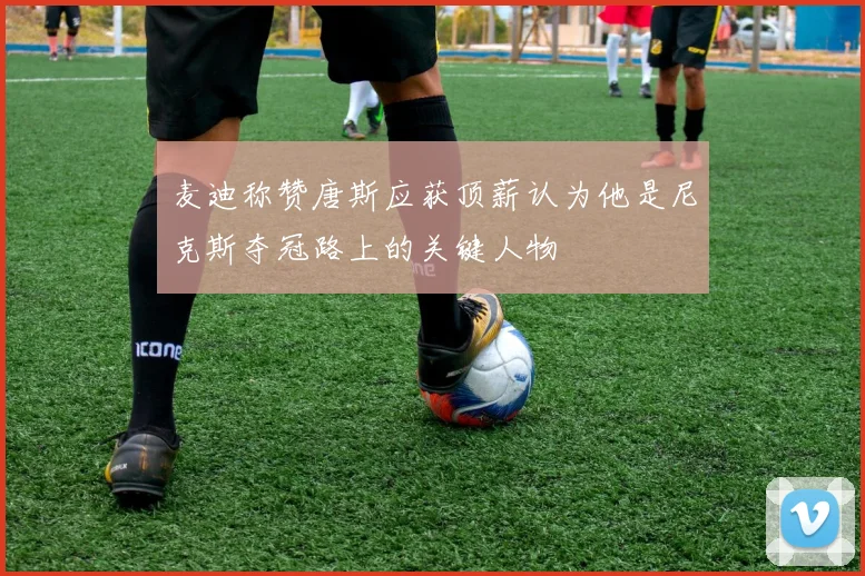 麦迪称赞唐斯应获顶薪认为他是尼克斯夺冠路上的关键人物