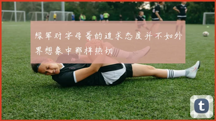绿军对字母哥的追求态度并不如外界想象中那样热切