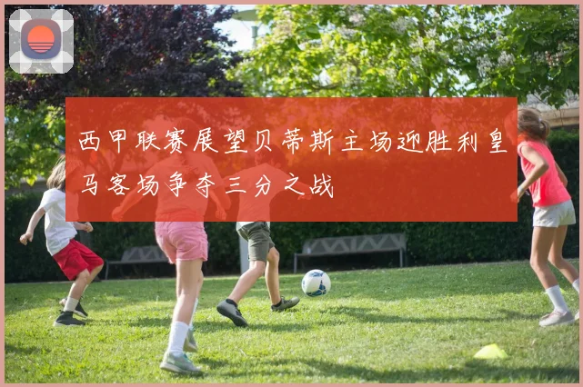 西甲联赛展望贝蒂斯主场迎胜利皇马客场争夺三分之战