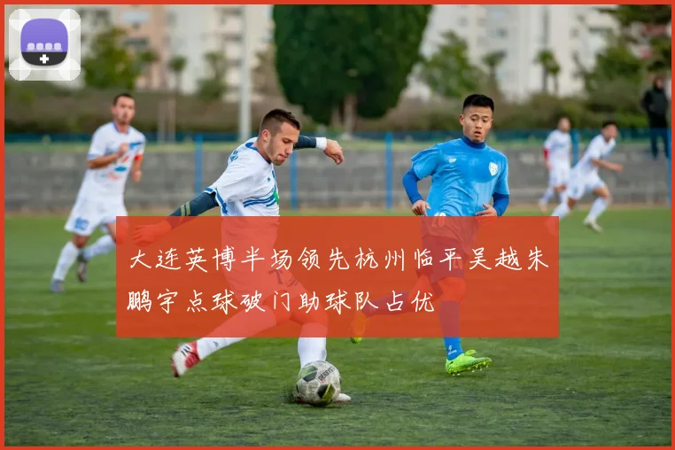 大连英博半场领先杭州临平吴越朱鹏宇点球破门助球队占优