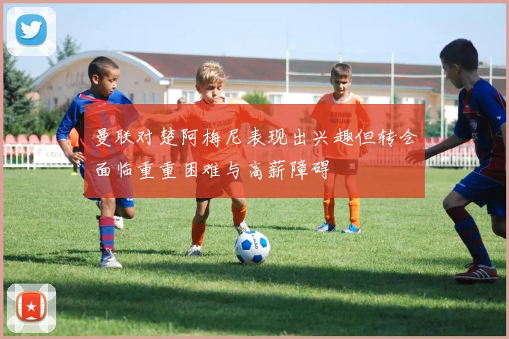 曼联对楚阿梅尼表现出兴趣但转会面临重重困难与高薪障碍