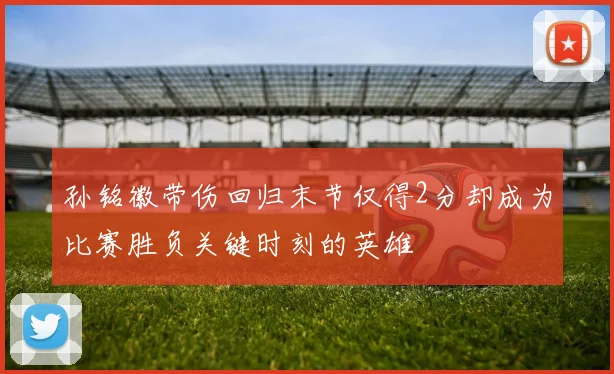 孙铭徽带伤回归末节仅得2分却成为比赛胜负关键时刻的英雄