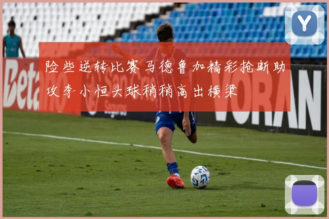 险些逆转比赛马德鲁加精彩抢断助攻李小恒头球稍稍高出横梁