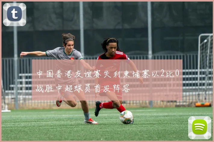 中国香港友谊赛失利柬埔寨以2比0战胜中超球员首发阵容