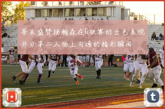 蒂米盛赞杨瀚森在G联赛的出色表现并分享二人场上沟通的精彩瞬间