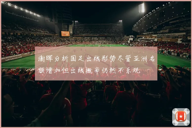 谢晖分析国足出线形势尽管亚洲名额增加但出线概率仍然不乐观