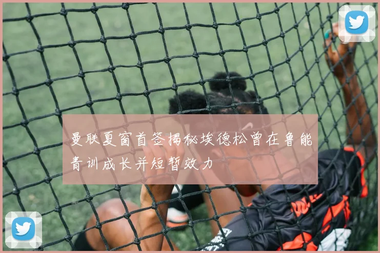 曼联夏窗首签揭秘埃德松曾在鲁能青训成长并短暂效力