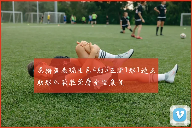 恩梅查表现出色4射3正进1球1造点助球队获胜荣膺全场最佳