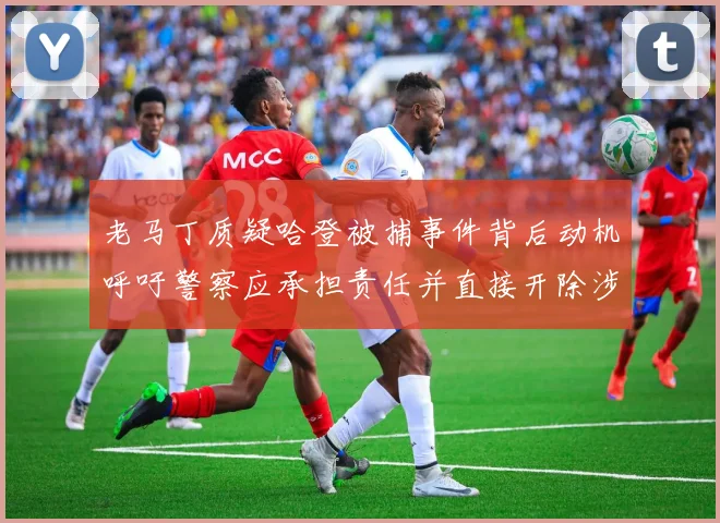 老马丁质疑哈登被捕事件背后动机呼吁警察应承担责任并直接开除涉事人员
