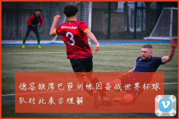 德容缺席巴萨训练因备战世界杯球队对此表示理解