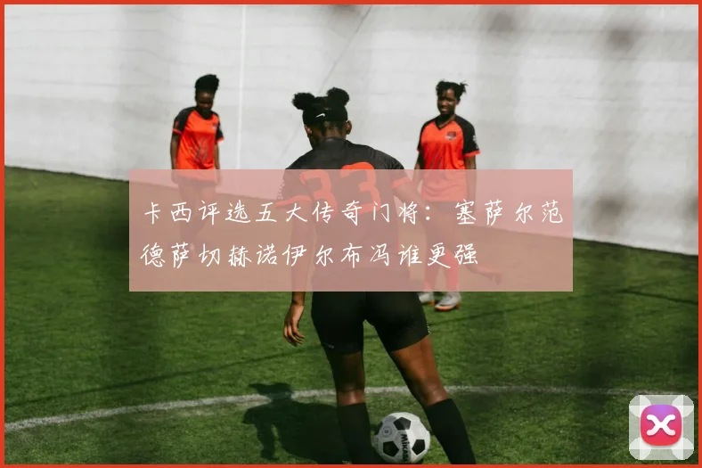 卡西评选五大传奇门将：塞萨尔范德萨切赫诺伊尔布冯谁更强