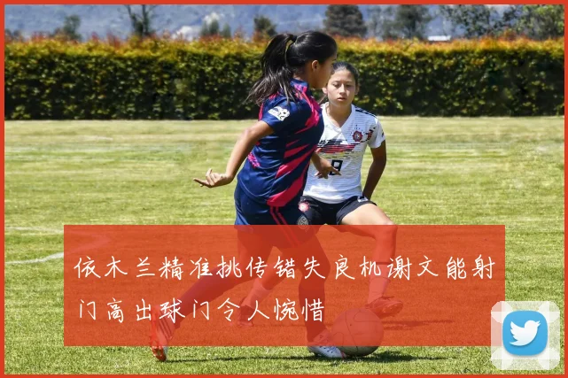 依木兰精准挑传错失良机谢文能射门高出球门令人惋惜