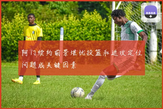 阿门续约前景堪忧投篮和进攻定位问题成关键因素