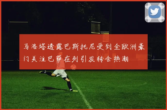 马洛塔透露巴斯托尼受到全欧洲豪门关注巴萨在列引发转会热潮