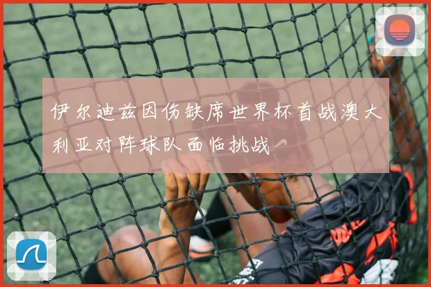 伊尔迪兹因伤缺席世界杯首战澳大利亚对阵球队面临挑战