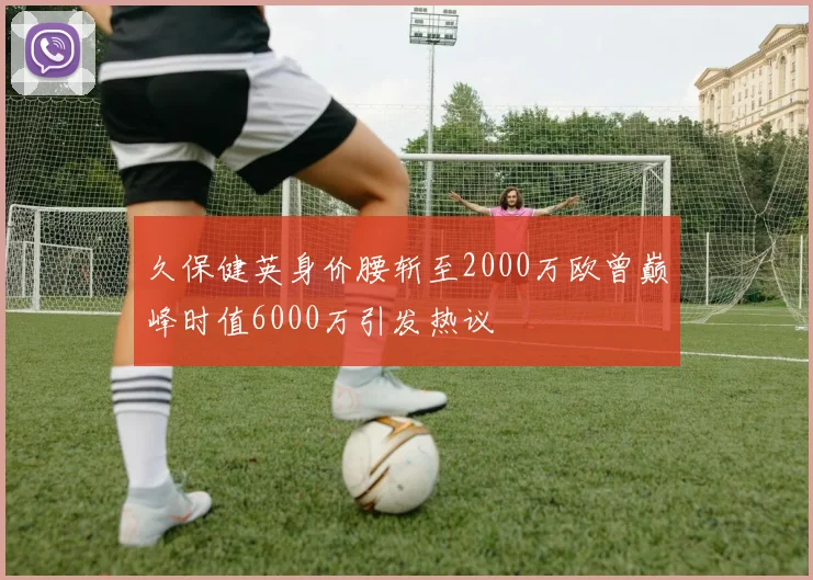 久保健英身价腰斩至2000万欧曾巅峰时值6000万引发热议