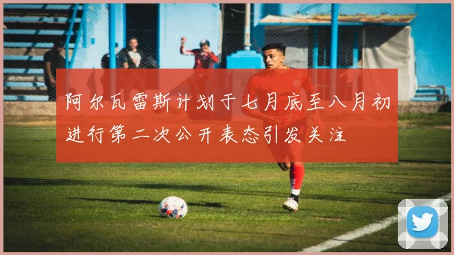 阿尔瓦雷斯计划于七月底至八月初进行第二次公开表态引发关注