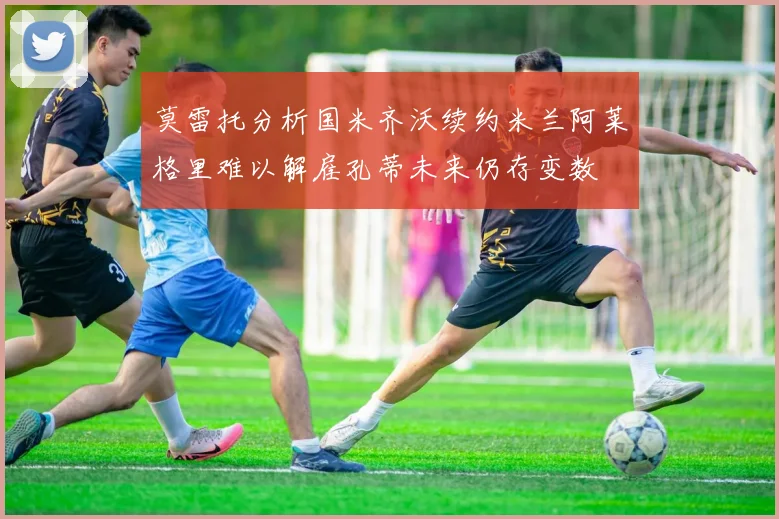 莫雷托分析国米齐沃续约米兰阿莱格里难以解雇孔蒂未来仍存变数