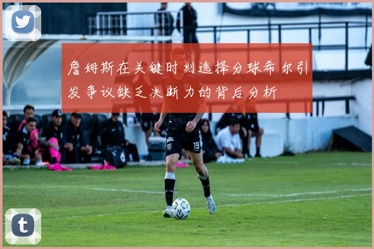 詹姆斯在关键时刻选择分球希尔引发争议缺乏决断力的背后分析